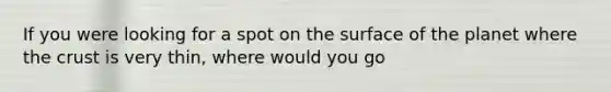 If you were looking for a spot on the surface of the planet where <a href='https://www.questionai.com/knowledge/karSwUsNbl-the-crust' class='anchor-knowledge'>the crust</a> is very thin, where would you go