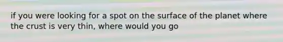 if you were looking for a spot on the surface of the planet where the crust is very thin, where would you go