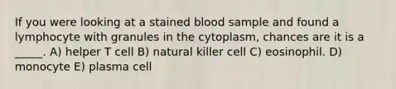 If you were looking at a stained blood sample and found a lymphocyte with granules in the cytoplasm, chances are it is a _____. A) helper T cell B) natural killer cell C) eosinophil. D) monocyte E) plasma cell