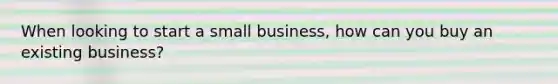 When looking to start a small business, how can you buy an existing business?