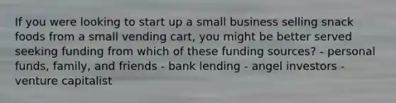 If you were looking to start up a small business selling snack foods from a small vending cart, you might be better served seeking funding from which of these funding sources? - personal funds, family, and friends - bank lending - angel investors - venture capitalist