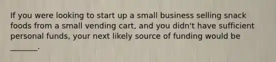 If you were looking to start up a small business selling snack foods from a small vending cart, and you didn't have sufficient personal funds, your next likely source of funding would be _______.