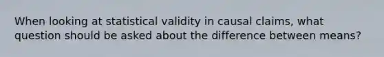 When looking at statistical validity in causal claims, what question should be asked about the difference between means?