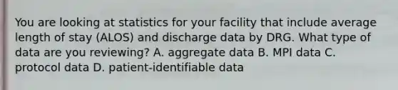 You are looking at statistics for your facility that include average length of stay (ALOS) and discharge data by DRG. What type of data are you reviewing? A. aggregate data B. MPI data C. protocol data D. patient-identifiable data