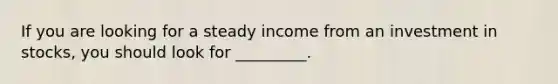 If you are looking for a steady income from an investment in​ stocks, you should look for​ _________.