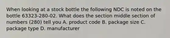 When looking at a stock bottle the following NDC is noted on the bottle 63323-280-02. What does the section middle section of numbers (280) tell you A. product code B. package size C. package type D. manufacturer