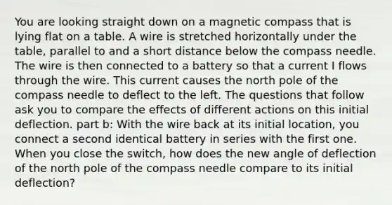 You are looking straight down on a magnetic compass that is lying flat on a table. A wire is stretched horizontally under the table, parallel to and a short distance below the compass needle. The wire is then connected to a battery so that a current I flows through the wire. This current causes the north pole of the compass needle to deflect to the left. The questions that follow ask you to compare the effects of different actions on this initial deflection. part b: With the wire back at its initial location, you connect a second identical battery in series with the first one. When you close the switch, how does the new angle of deflection of the north pole of the compass needle compare to its initial deflection?