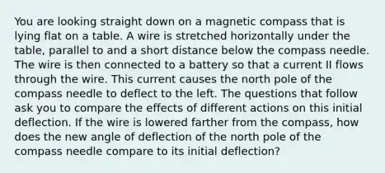 You are looking straight down on a magnetic compass that is lying flat on a table. A wire is stretched horizontally under the table, parallel to and a short distance below the compass needle. The wire is then connected to a battery so that a current II flows through the wire. This current causes the north pole of the compass needle to deflect to the left. The questions that follow ask you to compare the effects of different actions on this initial deflection. If the wire is lowered farther from the compass, how does the new angle of deflection of the north pole of the compass needle compare to its initial deflection?