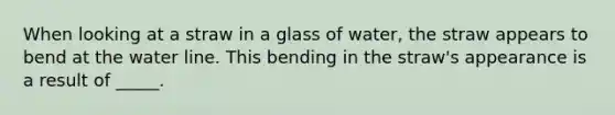 When looking at a straw in a glass of water, the straw appears to bend at the water line. This bending in the straw's appearance is a result of _____.