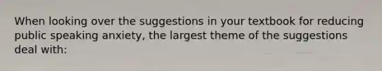 When looking over the suggestions in your textbook for reducing public speaking anxiety, the largest theme of the suggestions deal with: