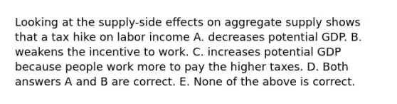 Looking at the supply-side effects on aggregate supply shows that a tax hike on labor income A. decreases potential GDP. B. weakens the incentive to work. C. increases potential GDP because people work more to pay the higher taxes. D. Both answers A and B are correct. E. None of the above is correct.