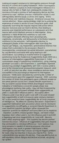 Looking at suspect resistance to interrogation pressure through the lens of a stress and coping framework - Police interrogation initially mobilizes suspects to resist interrogative influence in a manner akin to fight or flight, but subsequently erodes their resistance through a process of self-regulatory decline as they continue to cope - biphasic process: mobilization (study 1) and self-regulatory decline (study 2) Stress and coping - Stress signals threat and mobilizes response - Emotional arousal may narrow attention - Wises coping strategy might be to prolong the experience of stress in service of one's long-term goals o But repeatedly overriding the impulse requires self-control which requires resources and can lead to decline, thus leading to passivity and impaired performance on subsequent acts that require self-control Biphasic process in interrogation - Early questions is initial threat that mobilizes to cope with interrogation demands effecting them physiologically, cognitively, emotionally, and behaviorally to facilitates suspects resistance to the pressures - Self-regulatory decline: in subsequent phases of the interrogation after overriding the impulse get fatigue, cog impairment, and emotional distress that makes them vulnerable to the pressures o Result in inconsistencies, unrestrained nonverbal behaviors, overwhelmed by cog demands associated with lying leading to self-incrimination, succumbing to misinformation or suggestive questioning Using the Gudjonsson Suggestibility Scale (GSS) as a measure of interrogative suggestibility Experiment 1: initial confrontation stage of questioning (mobilization), using cheating paradigm (accused v. not) Experiment 2: used Madon repeated questioning paradigm Suggestibility with GSS: 3 scores (yield 1- prior to the interpersonal pressure/internalization measure, yield 2, shift) y2 and shirt are after, show compliance and are more susceptible to the psychological response to interrogation pressures - Yields were calculated by summing the number of times participants gave the suggested response - Shift: summing the number of times that participants gave a different answer to the same question across the 2 phases Results experiment 1 - The accusation caused stress related physiological reactivity indicative of mobilization o Innocent people shown less physiological reactivity than guilty - may not feel threatened by the police - Guilty participants showed more suggestibility at yield 1 o Guilt didn't influence yield 2 - Accusation didn't influence yield 1 but did at yield 2 and shift o Accused showed less suggestibility at both o Innocents were similarly resistant - ACT scores predicted lower suggestibility for all three (measure of intelligence) - No effect for memory Discussion - Experiment 1 supported mobilization with accusation phase and its resistance to suggestibility (no diff guilty or innocent) Results Experiment 2: used repetitive question paradigm, either answered the repetitive question for depletion and some didn't for no depletion - Depletion condition showed greater fatigue, and lower mood - Depletion didn't effect yield 1, but did influence yield 2 and shift o Depleting had more suggestibility at 2 and shift - Memory didn't effect anything again - This supports the decline posited General discussion - Influence of suggestibility that goes beyond that attributable to individual differences - Can't address how long someone is capable of resisting pressure, also actual interrogation may result in greater mobilization o Most interrogations are less than 2 hours, so may be biggest problem for really long, but less than 2 hours you may be fine - Some vulnerabilities may quicken the decline - They saw decline but no self-regulatory failure (fatigue and decline occurred, not giving up I guess)