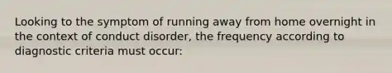 Looking to the symptom of running away from home overnight in the context of conduct disorder, the frequency according to diagnostic criteria must occur: