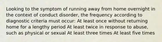 Looking to the symptom of running away from home overnight in the context of conduct disorder, the frequency according to diagnostic criteria must occur: At least once without returning home for a lengthy period At least twice in response to abuse, such as physical or sexual At least three times At least five times