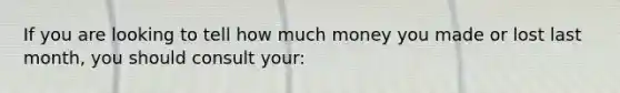 If you are looking to tell how much money you made or lost last month, you should consult your: