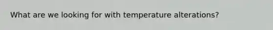 What are we looking for with temperature alterations?