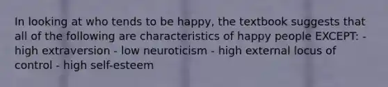 In looking at who tends to be happy, the textbook suggests that all of the following are characteristics of happy people EXCEPT: -high extraversion - low neuroticism - high external locus of control - high self-esteem