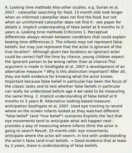 A. Looking time methods Also other studies, e.g. Surian et al, 2007 - caterpillar searching for food. 13 month olds look longer when an informed caterpillar does not find the food, but not when an uninformed caterpillar does not find it - see paper for details 2. Implicit understanding of false belief at 9 months to 3 years A. Looking time methods Criticisms 1. Perceptual differences always remain between conditions that could explain looking time differences 2. The infants may not represent false beliefs, but may just represent that the actor is ignorant of the true location*. Although given two locations an ignorant actor could be correct half the time by chance, young children expect the ignorant person to be wrong rather than at chance.This argument is made in Southgate et al, 2007 à development of an alternative measure * Why is this distinction important? After all, they are both evidence for knowing what the actor knows. Important because false belief in particular has been the focus of the classic tasks and to test whether false beliefs in particular can really be understood before age 4 we need to be measuring the same thing. 2. Implicit understanding of false belief at 9 months to 3 years B. Alternative looking-based measure: anticipation Southgate et al, 2007. Used eye tracking to record where on the screen infants looked as they watched different "false belief" (and "true belief") scenarios Exploits the fact that eye movements tend to anticipate what will happen next - provides a way of measuring where infants think the actor is going to search Result: 25-month-olds' eye movements anticipate where the actor will search, in line with understanding the actor's false (and true) beliefs. → Good evidence that at least by 2 years, there is understanding of false beliefs.