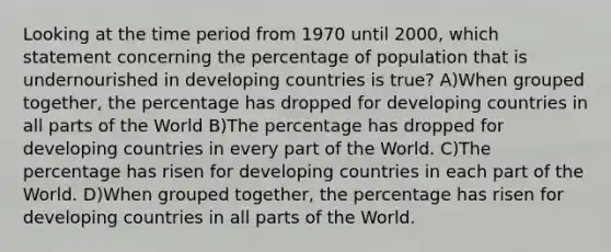 Looking at the time period from 1970 until 2000, which statement concerning the percentage of population that is undernourished in developing countries is true? A)When grouped together, the percentage has dropped for developing countries in all parts of the World B)The percentage has dropped for developing countries in every part of the World. C)The percentage has risen for developing countries in each part of the World. D)When grouped together, the percentage has risen for developing countries in all parts of the World.