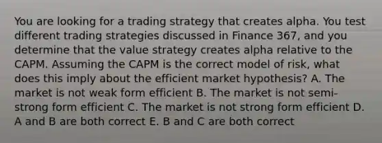 You are looking for a trading strategy that creates alpha. You test different trading strategies discussed in Finance 367, and you determine that the value strategy creates alpha relative to the CAPM. Assuming the CAPM is the correct model of risk, what does this imply about the efficient market hypothesis? A. The market is not weak form efficient B. The market is not semi-strong form efficient C. The market is not strong form efficient D. A and B are both correct E. B and C are both correct