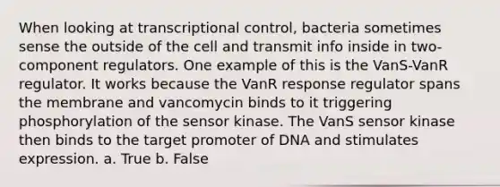 When looking at transcriptional control, bacteria sometimes sense the outside of the cell and transmit info inside in two-component regulators. One example of this is the VanS-VanR regulator. It works because the VanR response regulator spans the membrane and vancomycin binds to it triggering phosphorylation of the sensor kinase. The VanS sensor kinase then binds to the target promoter of DNA and stimulates expression. a. True b. False