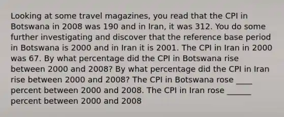 Looking at some travel​ magazines, you read that the CPI in Botswana in 2008 was 190 and in Iran​, it was 312. You do some further investigating and discover that the reference base period in Botswana is 2000 and in Iran it is 2001. The CPI in Iran in 2000 was 67. By what percentage did the CPI in Botswana rise between 2000 and​ 2008? By what percentage did the CPI in Iran rise between 2000 and​ 2008? The CPI in Botswana rose ____ percent between 2000 and 2008. The CPI in Iran rose ______ percent between 2000 and 2008