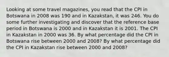 Looking at some travel​ magazines, you read that the CPI in Botswana in 2008 was 190 and in Kazakstan​, it was 246. You do some further investigating and discover that the reference base period in Botswana is 2000 and in Kazakstan it is 2001. The CPI in Kazakstan in 2000 was 36. By what percentage did the CPI in Botswana rise between 2000 and​ 2008? By what percentage did the CPI in Kazakstan rise between 2000 and​ 2008?