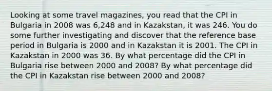 Looking at some travel​ magazines, you read that the CPI in Bulgaria in 2008 was 6,248 and in Kazakstan​, it was 246. You do some further investigating and discover that the reference base period in Bulgaria is 2000 and in Kazakstan it is 2001. The CPI in Kazakstan in 2000 was 36. By what percentage did the CPI in Bulgaria rise between 2000 and​ 2008? By what percentage did the CPI in Kazakstan rise between 2000 and​ 2008?