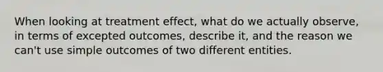 When looking at treatment effect, what do we actually observe, in terms of excepted outcomes, describe it, and the reason we can't use simple outcomes of two different entities.