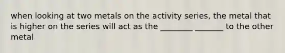 when looking at two metals on the activity series, the metal that is higher on the series will act as the ________ _______ to the other metal