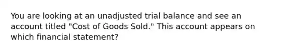 You are looking at an unadjusted trial balance and see an account titled "Cost of Goods Sold." This account appears on which financial statement?