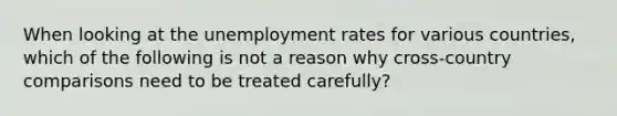 When looking at the unemployment rates for various countries, which of the following is not a reason why cross-country comparisons need to be treated carefully?