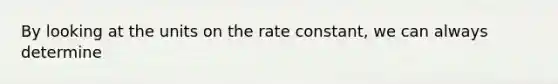 By looking at the units on the rate constant, we can always determine