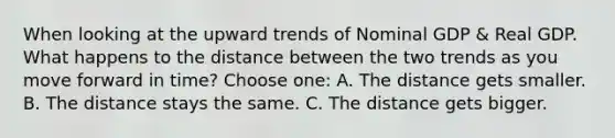 When looking at the upward trends of Nominal GDP & Real GDP. What happens to the distance between the two trends as you move forward in time? Choose one: A. The distance gets smaller. B. The distance stays the same. C. The distance gets bigger.