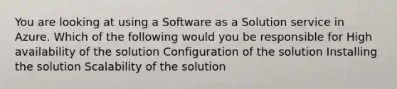 You are looking at using a Software as a Solution service in Azure. Which of the following would you be responsible for High availability of the solution Configuration of the solution Installing the solution Scalability of the solution