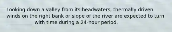 Looking down a valley from its headwaters, thermally driven winds on the right bank or slope of the river are expected to turn ___________ with time during a 24-hour period.