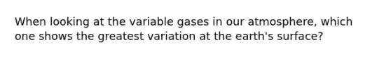 When looking at the variable gases in our atmosphere, which one shows the greatest variation at the earth's surface?