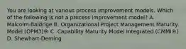 You are looking at various process improvement models. Which of the following is not a process improvement model? A. Malcolm-Baldrige B. Organizational Project Management Maturity Model (OPM3)® C. Capability Maturity Model Integrated (CMMI®) D. Shewhart-Deming