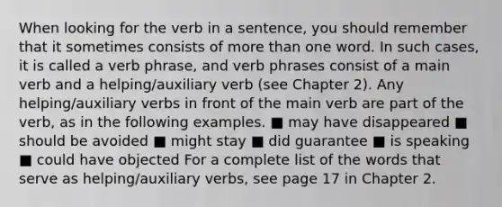 When looking for the verb in a sentence, you should remember that it sometimes consists of more than one word. In such cases, it is called a verb phrase, and verb phrases consist of a main verb and a helping/auxiliary verb (see Chapter 2). Any helping/auxiliary verbs in front of the main verb are part of the verb, as in the following examples. ■ may have disappeared ■ should be avoided ■ might stay ■ did guarantee ■ is speaking ■ could have objected For a complete list of the words that serve as helping/auxiliary verbs, see page 17 in Chapter 2.