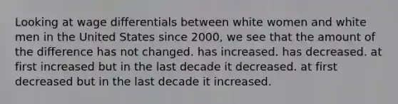 Looking at wage differentials between white women and white men in the United States since 2000, we see that the amount of the difference has not changed. has increased. has decreased. at first increased but in the last decade it decreased. at first decreased but in the last decade it increased.