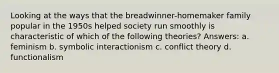 Looking at the ways that the breadwinner-homemaker family popular in the 1950s helped society run smoothly is characteristic of which of the following theories? Answers: a. feminism b. symbolic interactionism c. conflict theory d. functionalism