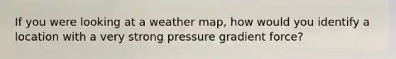 If you were looking at a weather map, how would you identify a location with a very strong pressure gradient force?