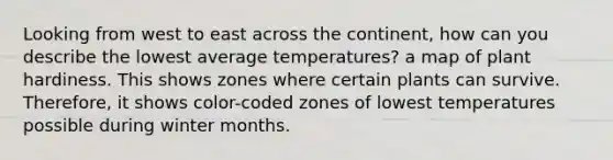 Looking from west to east across the continent, how can you describe the lowest average temperatures? a map of plant hardiness. This shows zones where certain plants can survive. Therefore, it shows color-coded zones of lowest temperatures possible during winter months.