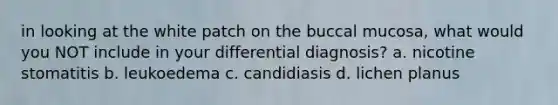 in looking at the white patch on the buccal mucosa, what would you NOT include in your differential diagnosis? a. nicotine stomatitis b. leukoedema c. candidiasis d. lichen planus