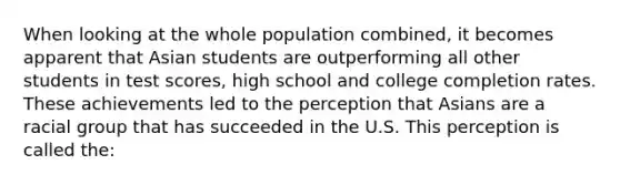 When looking at the whole population combined, it becomes apparent that Asian students are outperforming all other students in test scores, high school and college completion rates. These achievements led to the perception that Asians are a racial group that has succeeded in the U.S. This perception is called the: