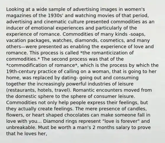 Looking at a wide sample of advertising images in women's magazines of the 1930s' and watching movies of that period, advertising and cinematic culture presented commodities as an inducer of emotional experiences and particularly of the experience of romance. Commodities of many kinds -soaps, vacation packages, watches, diamonds, cosmetics, and many others—were presented as enabling the experience of love and romance. This process is called *the romanticization of commodities.* The second process was that of the *commodification of romance*, which is the process by which the 19th-century practice of calling on a woman, that is going to her home, was replaced by dating- going out and consuming together the increasingly powerful industries of leisure (restaurants, hotels, travel). Romantic encounters moved from the domestic sphere to the sphere of consumer leisure. Commodities not only help people express their feelings, but they actually create feelings. The mere presence of candles, flowers, or heart shaped chocolates can make someone fall in love with you... Diamond rings represent "love is forever" and unbreakable. Must be worth a man's 2 months salary to prove that he loves her,