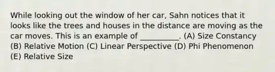 While looking out the window of her car, Sahn notices that it looks like the trees and houses in the distance are moving as the car moves. This is an example of __________. (A) Size Constancy (B) Relative Motion (C) Linear Perspective (D) Phi Phenomenon (E) Relative Size