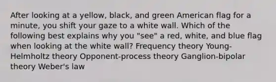 After looking at a yellow, black, and green American flag for a minute, you shift your gaze to a white wall. Which of the following best explains why you "see" a red, white, and blue flag when looking at the white wall? Frequency theory Young-Helmholtz theory Opponent-process theory Ganglion-bipolar theory Weber's law