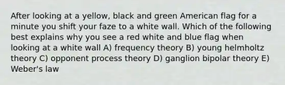 After looking at a yellow, black and green American flag for a minute you shift your faze to a white wall. Which of the following best explains why you see a red white and blue flag when looking at a white wall A) frequency theory B) young helmholtz theory C) opponent process theory D) ganglion bipolar theory E) Weber's law