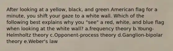 After looking at a yellow, black, and green American flag for a minute, you shift your gaze to a white wall. Which of the following best explains why you "see" a red, white, and blue flag when looking at the white wall? a.frequency theory b.Young-Helmholtz theory c.Opponent-process theory d.Ganglion-bipolar theory e.Weber's law